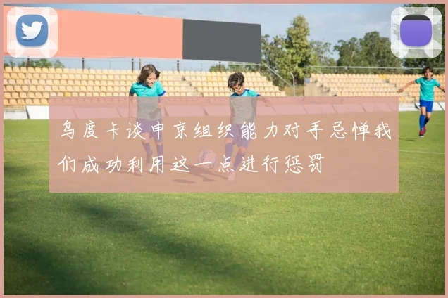 乌度卡谈申京组织能力对手忌惮我们成功利用这一点进行惩罚