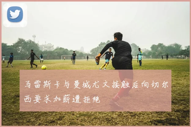 马雷斯卡与曼城尤文接触后向切尔西要求加薪遭拒绝