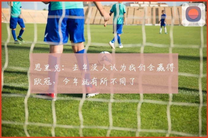 恩里克：去年没人认为我们会赢得欧冠，今年就有所不同了