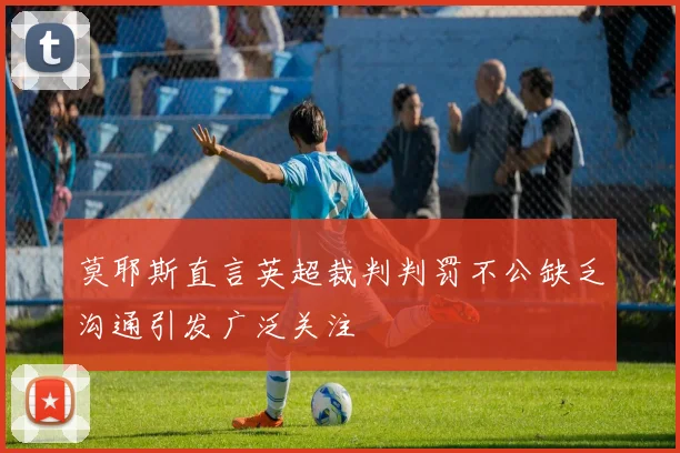 莫耶斯直言英超裁判判罚不公缺乏沟通引发广泛关注