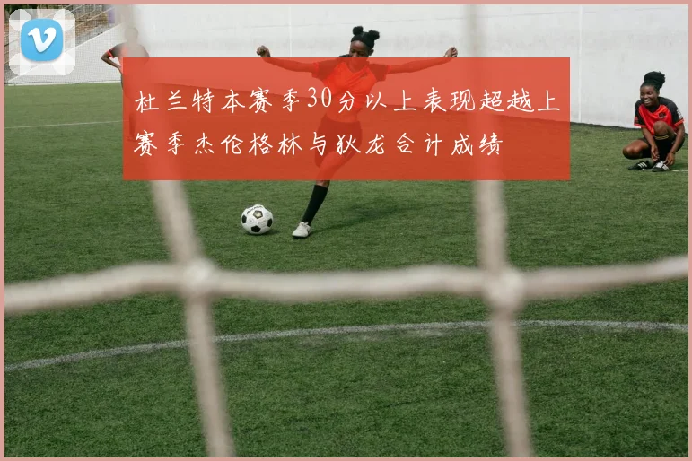 杜兰特本赛季30分以上表现超越上赛季杰伦格林与狄龙合计成绩