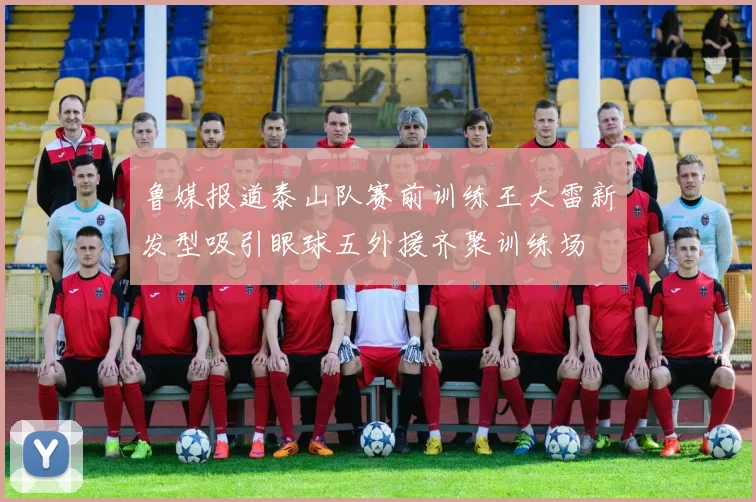 鲁媒报道泰山队赛前训练王大雷新发型吸引眼球五外援齐聚训练场