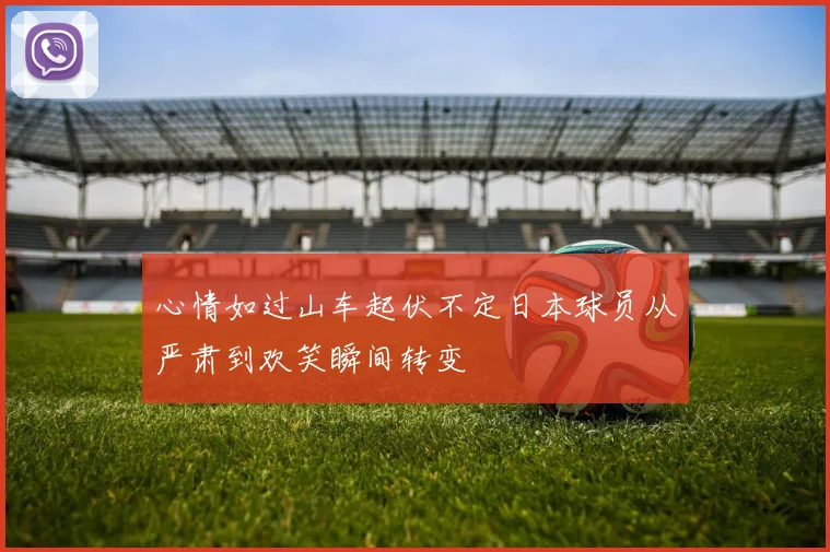 心情如过山车起伏不定日本球员从严肃到欢笑瞬间转变