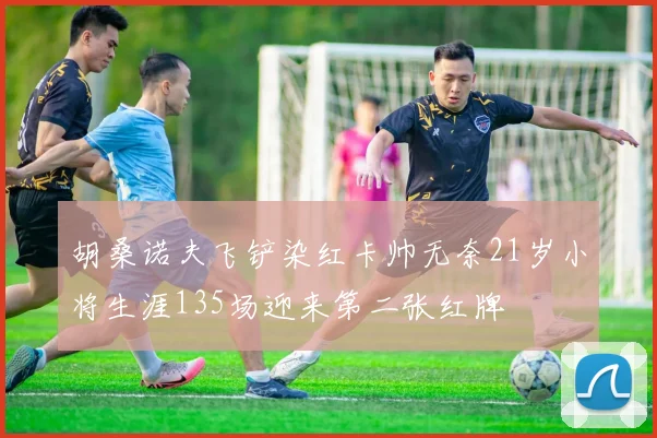 胡桑诺夫飞铲染红卡帅无奈21岁小将生涯135场迎来第二张红牌