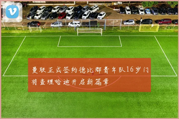 曼联正式签约德比郡青年队16岁门将查理哈迪开启新篇章
