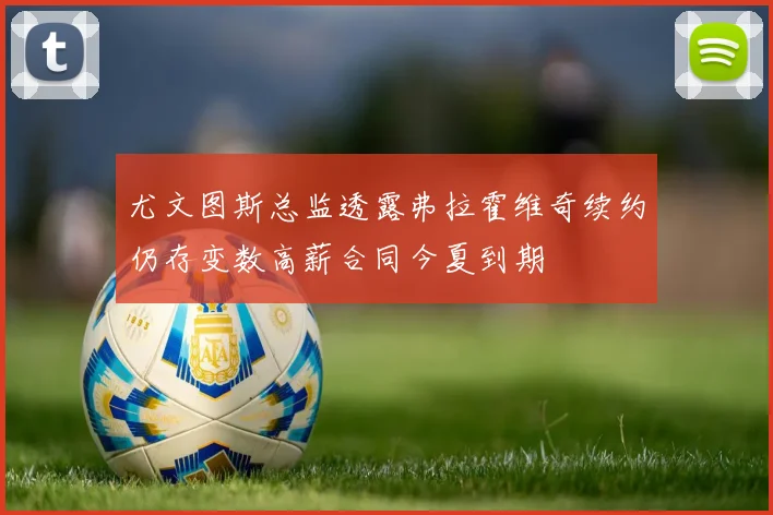 尤文图斯总监透露弗拉霍维奇续约仍存变数高薪合同今夏到期