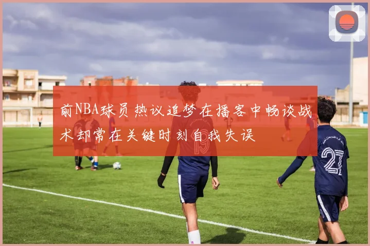 前NBA球员热议追梦在播客中畅谈战术却常在关键时刻自我失误