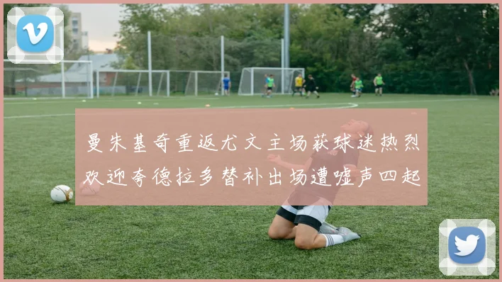 曼朱基奇重返尤文主场获球迷热烈欢迎夸德拉多替补出场遭嘘声四起
