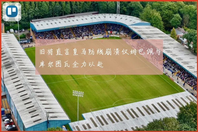 旧将直言皇马防线崩溃仅姆巴佩与库尔图瓦全力以赴
