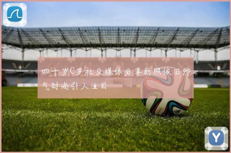 四十岁C罗社交媒体分享新照依旧帅气时尚引人注目