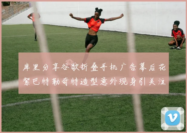 库里分享谷歌折叠手机广告幕后花絮巴特勒奇特造型意外现身引关注
