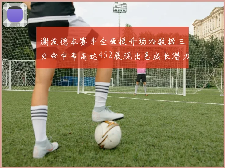 谢泼德本赛季全面提升场均数据三分命中率高达452展现出色成长潜力