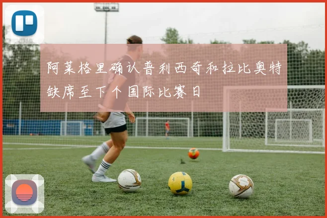 阿莱格里确认普利西奇和拉比奥特缺席至下个国际比赛日