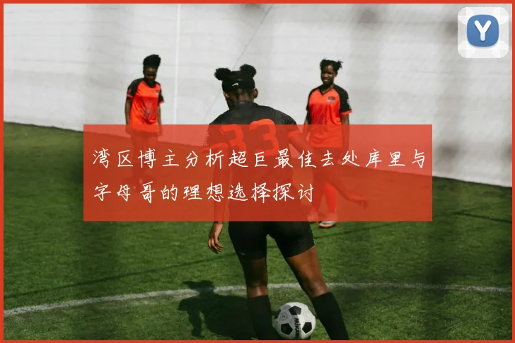 湾区博主分析超巨最佳去处库里与字母哥的理想选择探讨